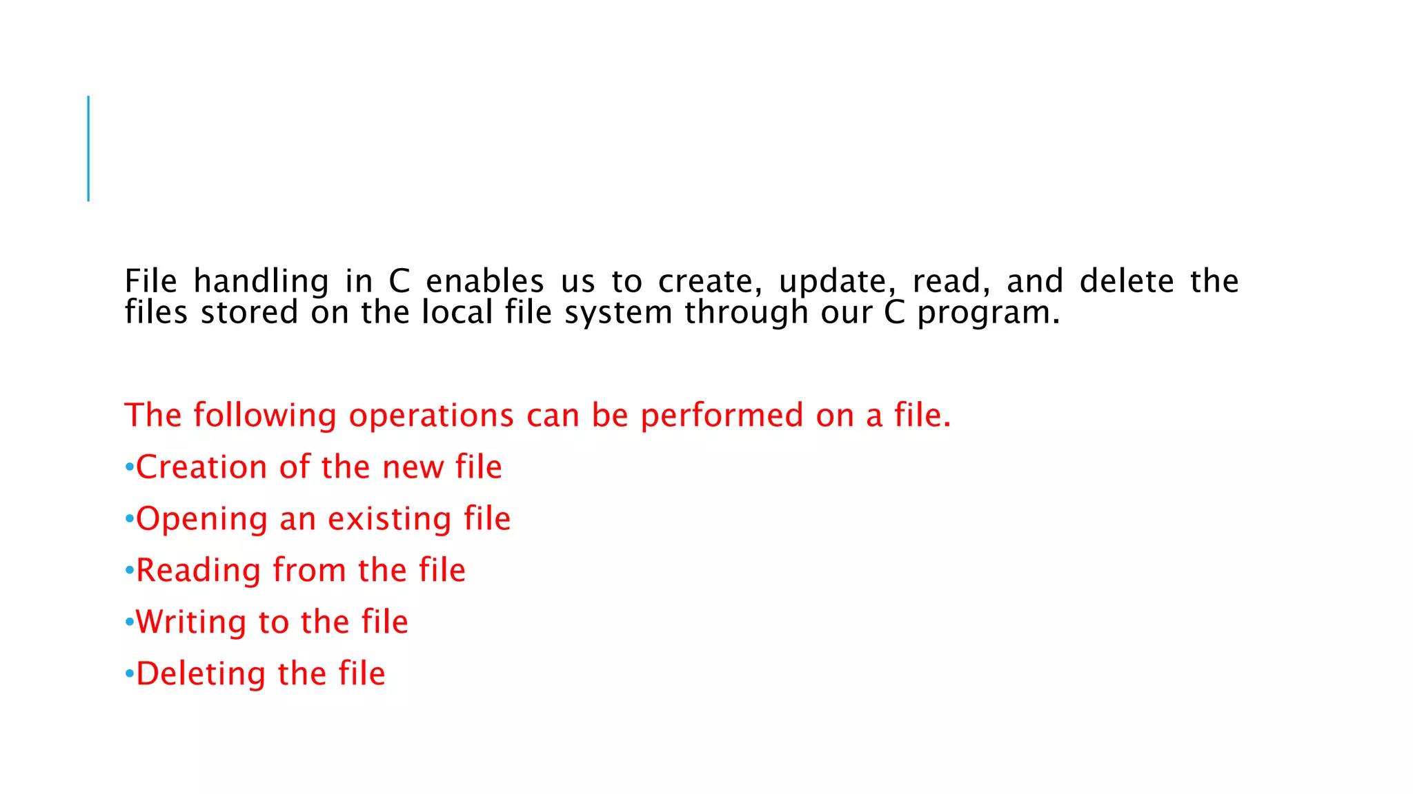 File handling in C enables us to create, update, read, and delete the
files stored on the local file system through our C program.
The following operations can be performed on a file.
•Creation of the new file
•Opening an existing file
•Reading from the file
•Writing to the file
•Deleting the file
 