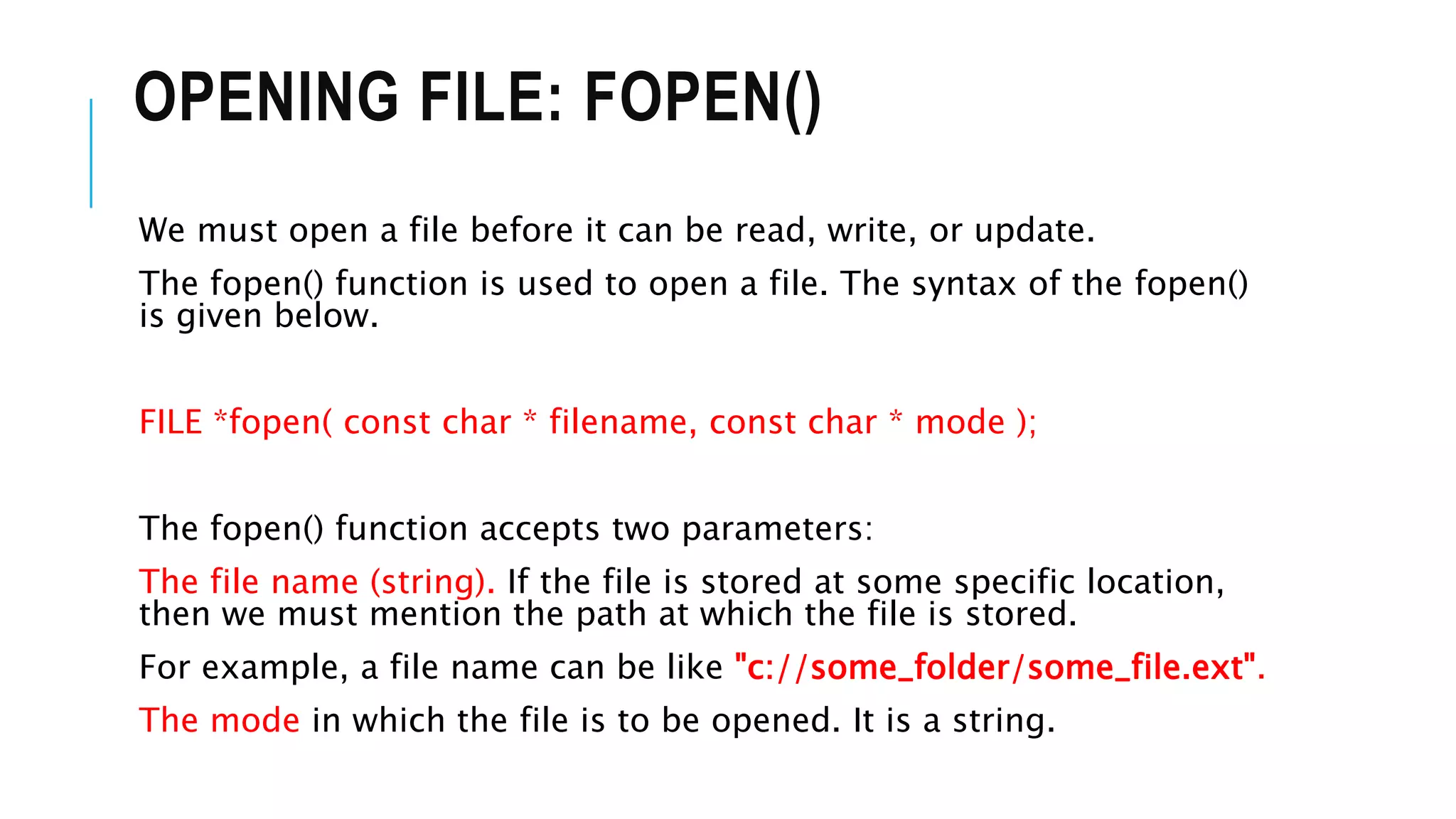 OPENING FILE: FOPEN()
We must open a file before it can be read, write, or update.
The fopen() function is used to open a file. The syntax of the fopen()
is given below.
FILE *fopen( const char * filename, const char * mode );
The fopen() function accepts two parameters:
The file name (string). If the file is stored at some specific location,
then we must mention the path at which the file is stored.
For example, a file name can be like "c://some_folder/some_file.ext".
The mode in which the file is to be opened. It is a string.
 