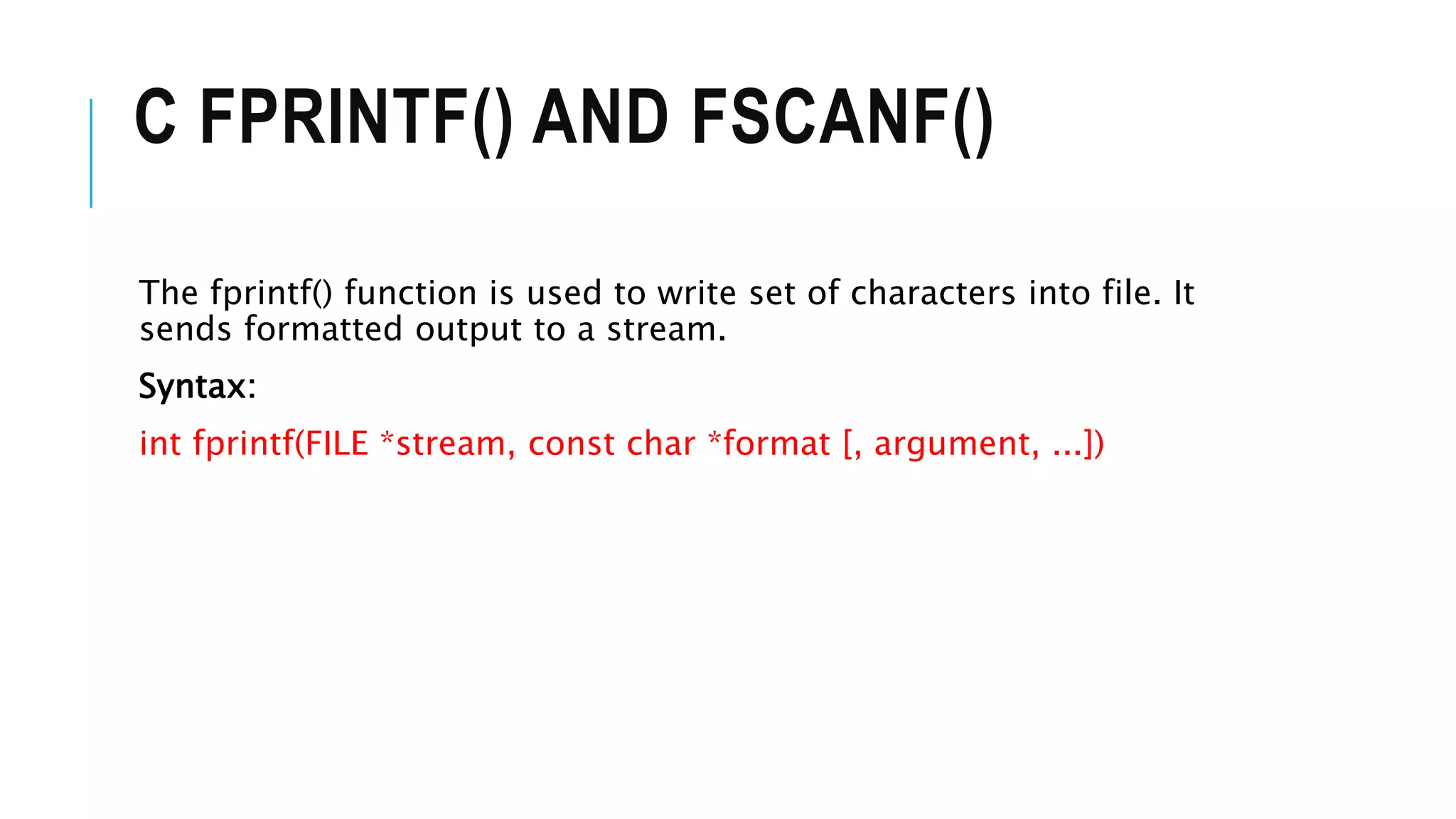 C FPRINTF() AND FSCANF()
The fprintf() function is used to write set of characters into file. It
sends formatted output to a stream.
Syntax:
int fprintf(FILE *stream, const char *format [, argument, ...])
 