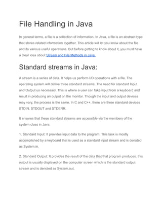 File Handling in Java
In general terms, a file is a collection of information. In Java, a file is an abstract type
that stores related information together. This article will let you know about the file
and its various useful operations. But before getting to know about it, you must have
a clear idea about Stream and File Methods in Java.
Standard streams in Java:
A stream is a series of data. It helps us perform I/O operations with a file. The
operating system will define three standard streams. The need for standard Input
and Output us necessary. This is where a user can take input from a keyboard and
result in producing an output on the monitor. Though the input and output devices
may vary, the process is the same. In C and C++, there are three standard devices
STDIN, STDOUT and STDERR.
It ensures that these standard streams are accessible via the members of the
system class in Java:
1. Standard Input: It provides input data to the program. This task is mostly
accomplished by a keyboard that is used as a standard input stream and is denoted
as System.in.
2. Standard Output: It provides the result of the data that that program produces. this
output is usually displayed on the computer screen which is the standard output
stream and is denoted as System.out.
 