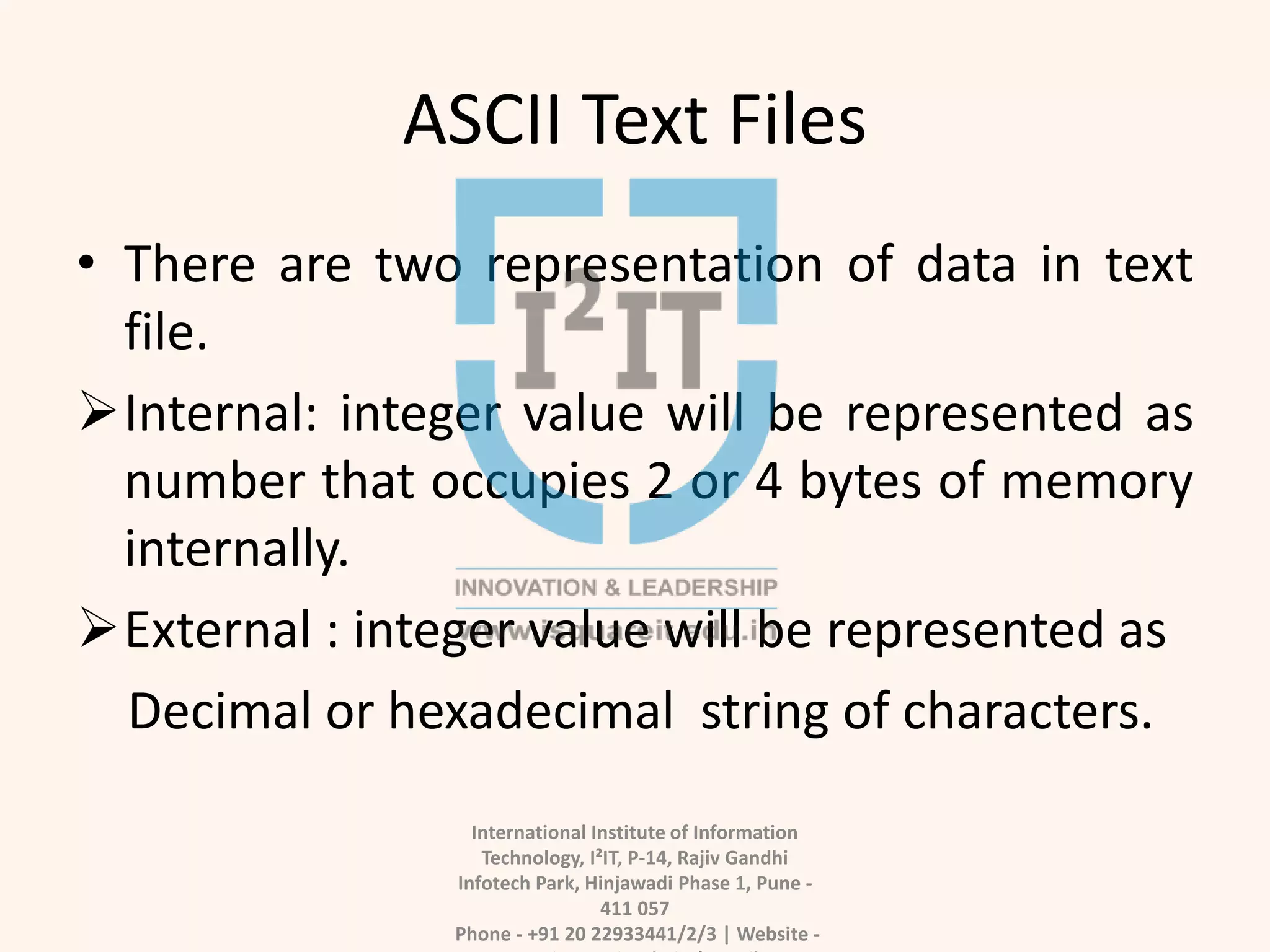 ASCII Text Files
• There are two representation of data in text
file.
Internal: integer value will be represented as
number that occupies 2 or 4 bytes of memory
internally.
External : integer value will be represented as
Decimal or hexadecimal string of characters.
International Institute of Information
Technology, I²IT, P-14, Rajiv Gandhi
Infotech Park, Hinjawadi Phase 1, Pune -
411 057
Phone - +91 20 22933441/2/3 | Website -
 