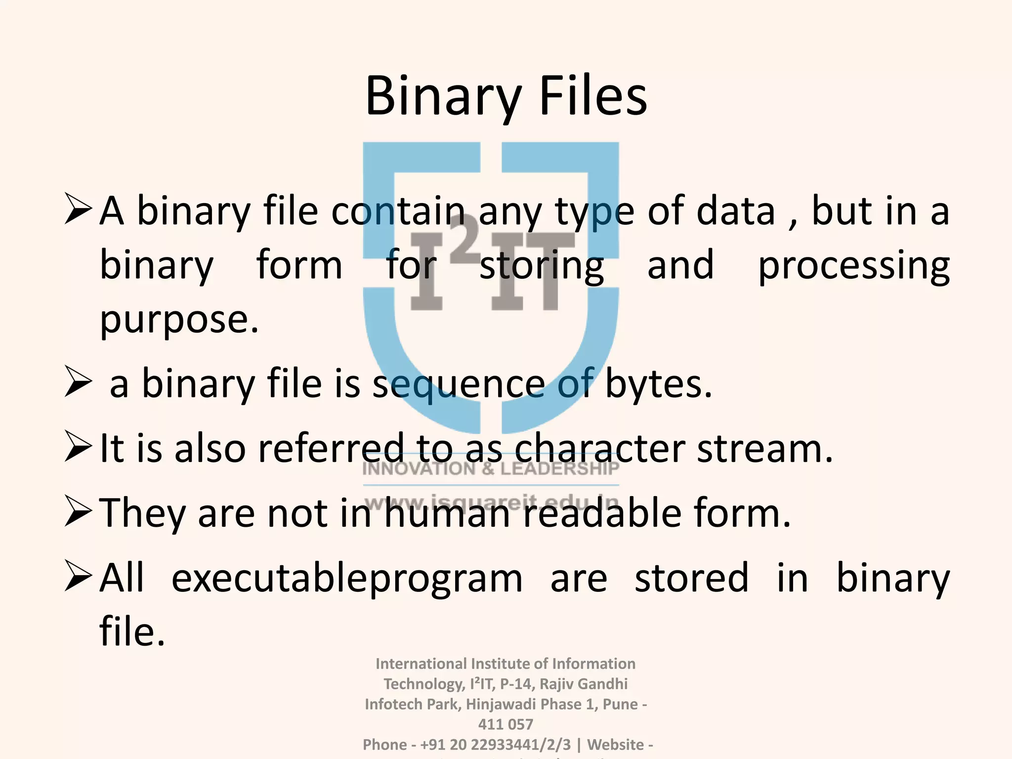 Binary Files
A binary file contain any type of data , but in a
binary form for storing and processing
purpose.
 a binary file is sequence of bytes.
It is also referred to as character stream.
They are not in human readable form.
All executableprogram are stored in binary
file.
International Institute of Information
Technology, I²IT, P-14, Rajiv Gandhi
Infotech Park, Hinjawadi Phase 1, Pune -
411 057
Phone - +91 20 22933441/2/3 | Website -
 