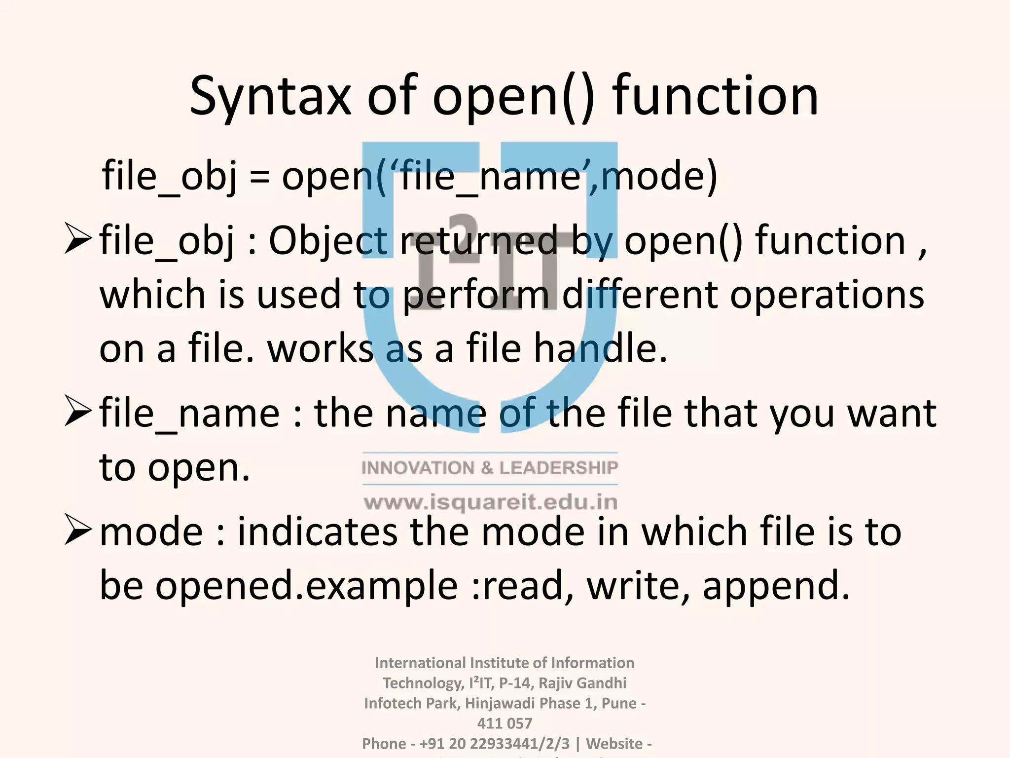 Syntax of open() function
file_obj = open(‘file_name’,mode)
file_obj : Object returned by open() function ,
which is used to perform different operations
on a file. works as a file handle.
file_name : the name of the file that you want
to open.
mode : indicates the mode in which file is to
be opened.example :read, write, append.
International Institute of Information
Technology, I²IT, P-14, Rajiv Gandhi
Infotech Park, Hinjawadi Phase 1, Pune -
411 057
Phone - +91 20 22933441/2/3 | Website -
 