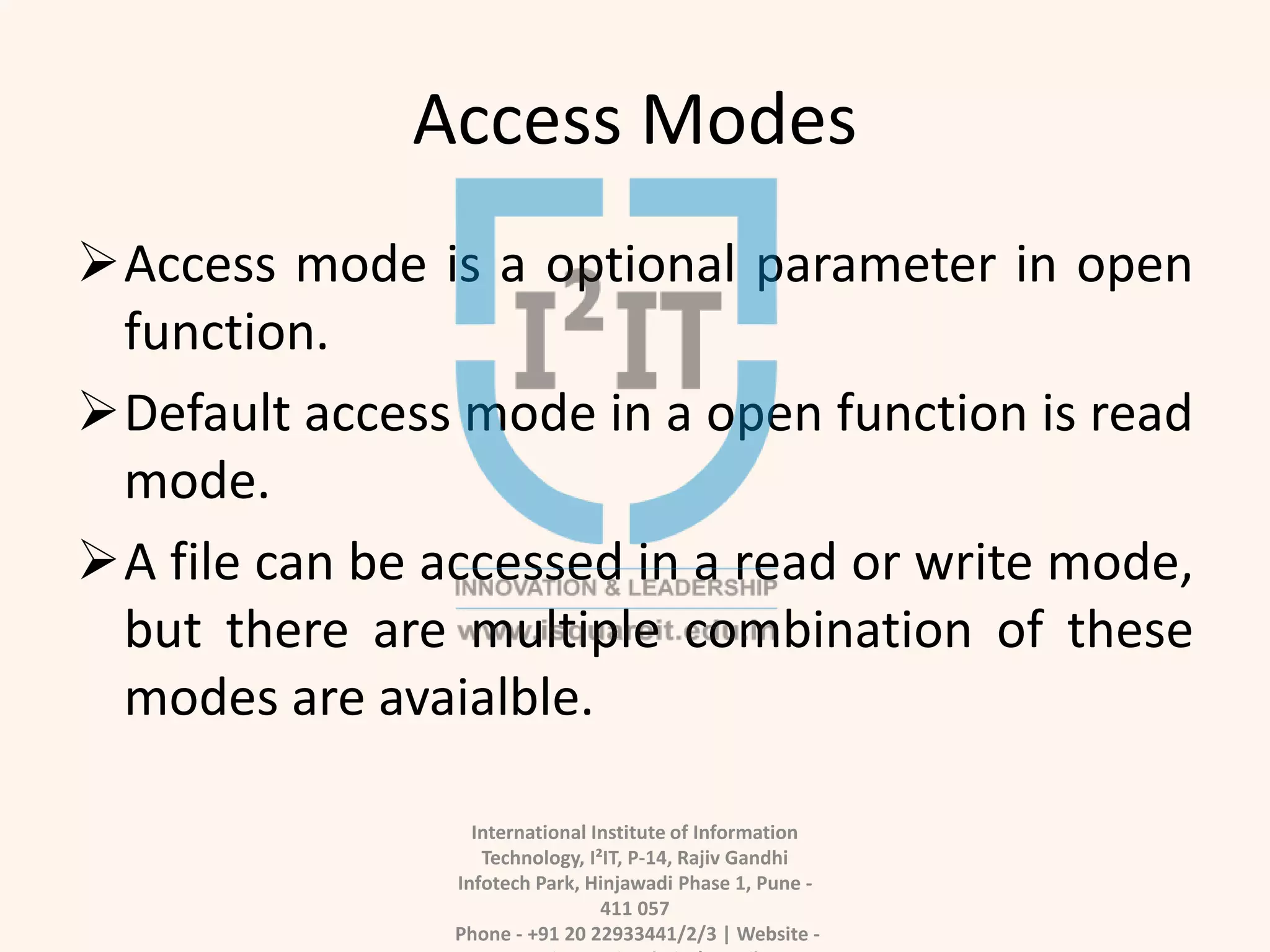 Access Modes
Access mode is a optional parameter in open
function.
Default access mode in a open function is read
mode.
A file can be accessed in a read or write mode,
but there are multiple combination of these
modes are avaialble.
International Institute of Information
Technology, I²IT, P-14, Rajiv Gandhi
Infotech Park, Hinjawadi Phase 1, Pune -
411 057
Phone - +91 20 22933441/2/3 | Website -
 