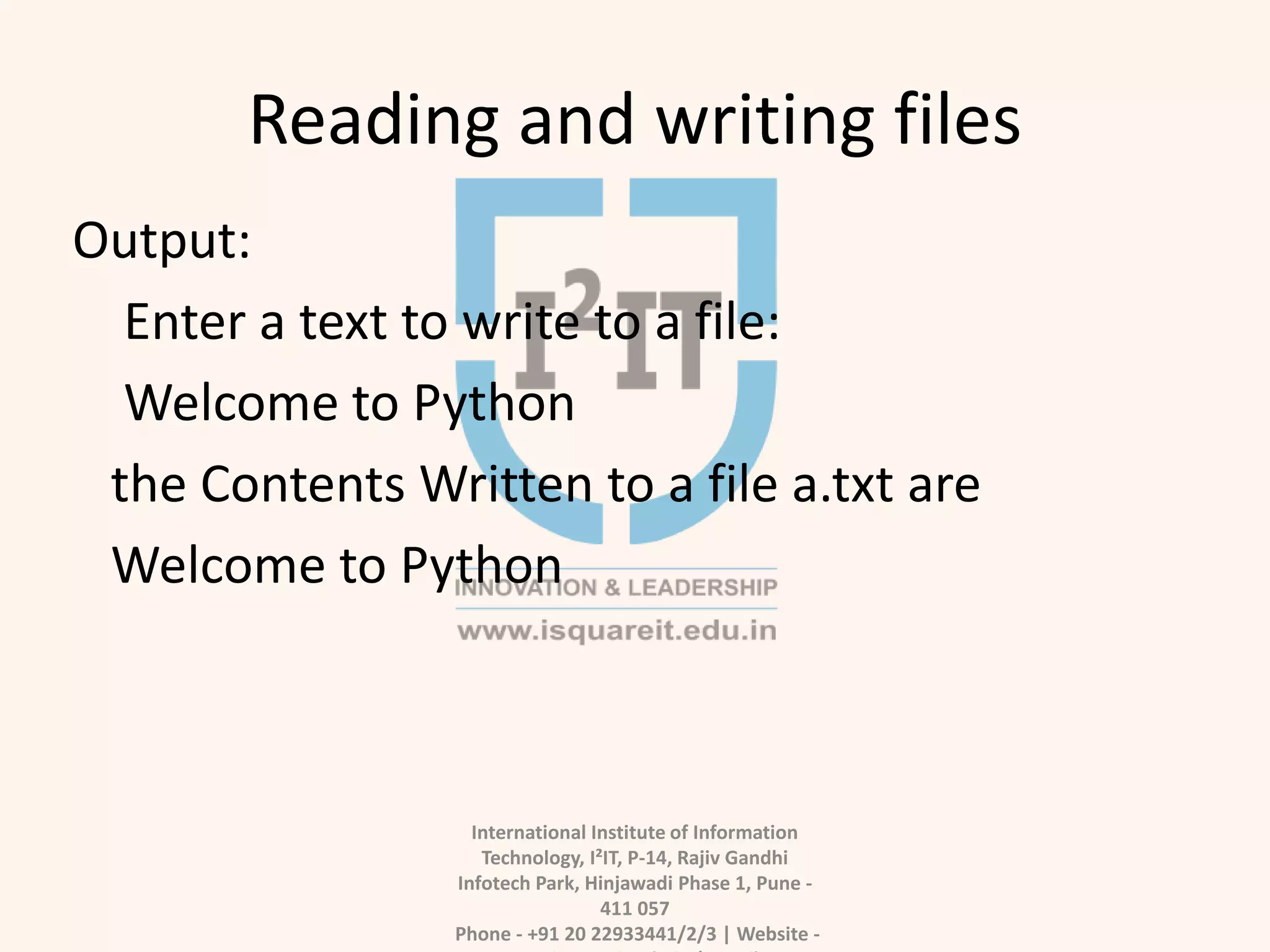 Reading and writing files
International Institute of Information
Technology, I²IT, P-14, Rajiv Gandhi
Infotech Park, Hinjawadi Phase 1, Pune -
411 057
Phone - +91 20 22933441/2/3 | Website -
Output:
Enter a text to write to a file:
Welcome to Python
the Contents Written to a file a.txt are
Welcome to Python
 