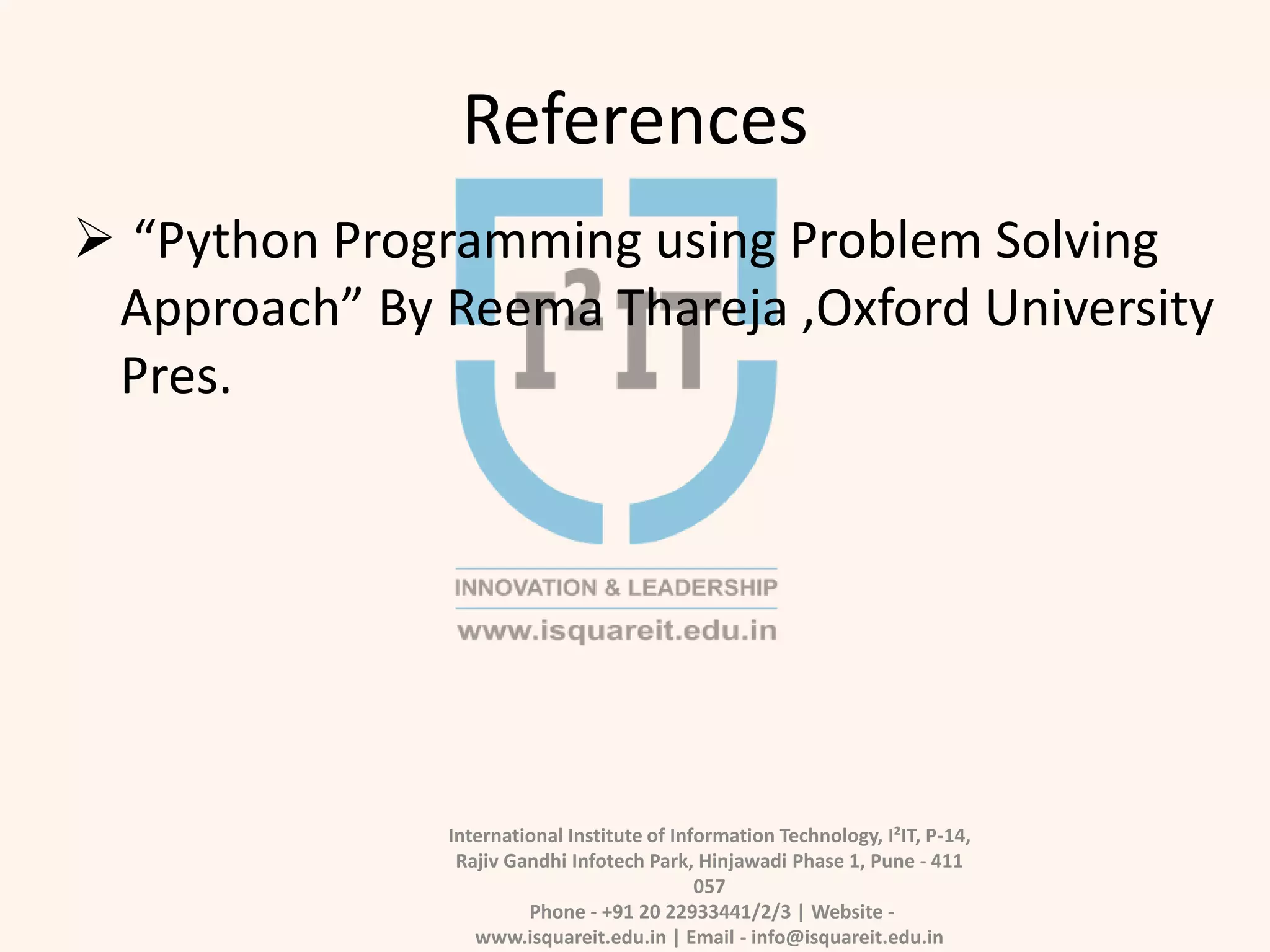 References
International Institute of Information Technology, I²IT, P-14,
Rajiv Gandhi Infotech Park, Hinjawadi Phase 1, Pune - 411
057
Phone - +91 20 22933441/2/3 | Website -
www.isquareit.edu.in | Email - info@isquareit.edu.in
 “Python Programming using Problem Solving
Approach” By Reema Thareja ,Oxford University
Pres.
 