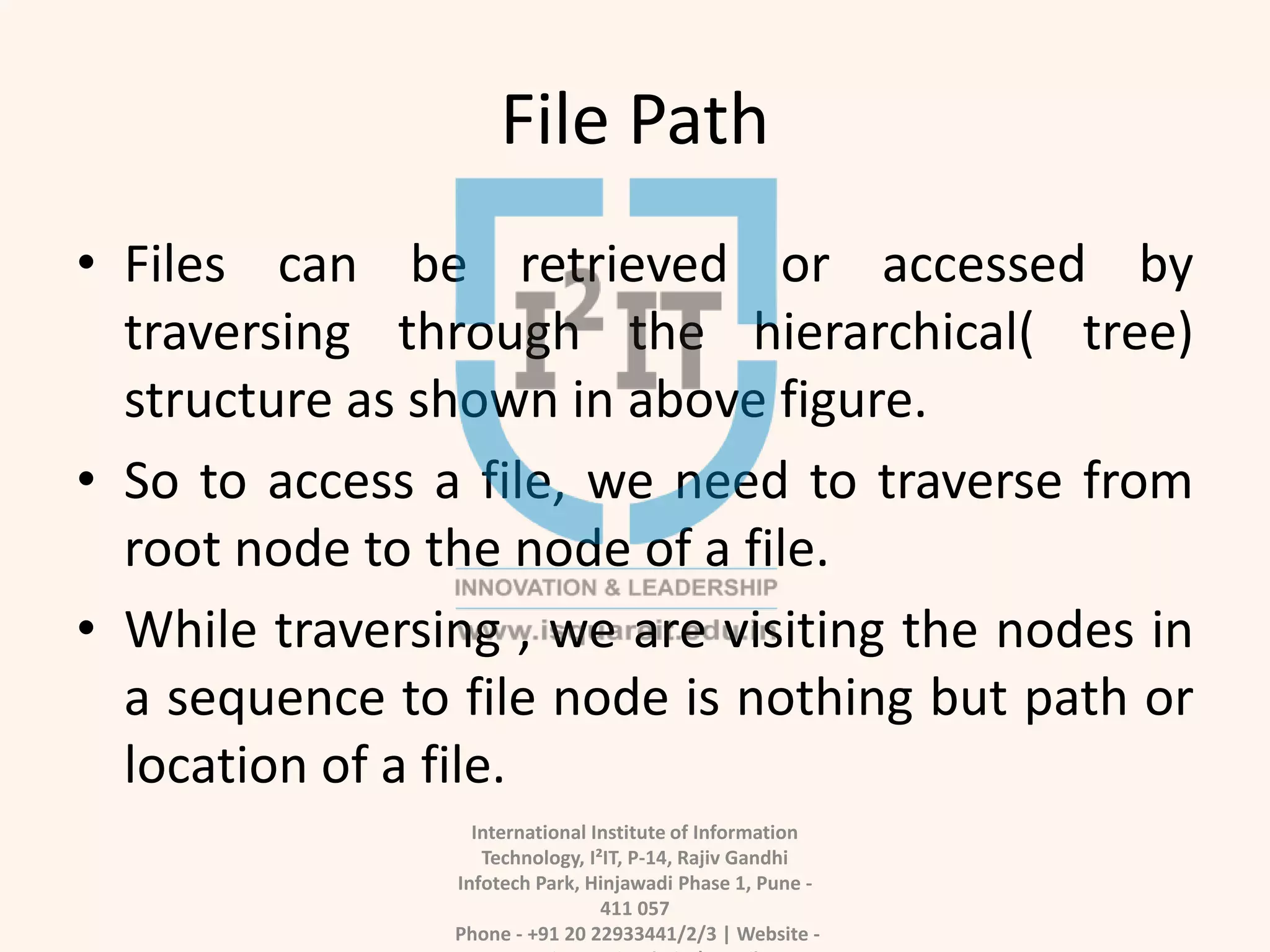 File Path
• Files can be retrieved or accessed by
traversing through the hierarchical( tree)
structure as shown in above figure.
• So to access a file, we need to traverse from
root node to the node of a file.
• While traversing , we are visiting the nodes in
a sequence to file node is nothing but path or
location of a file.
International Institute of Information
Technology, I²IT, P-14, Rajiv Gandhi
Infotech Park, Hinjawadi Phase 1, Pune -
411 057
Phone - +91 20 22933441/2/3 | Website -
 