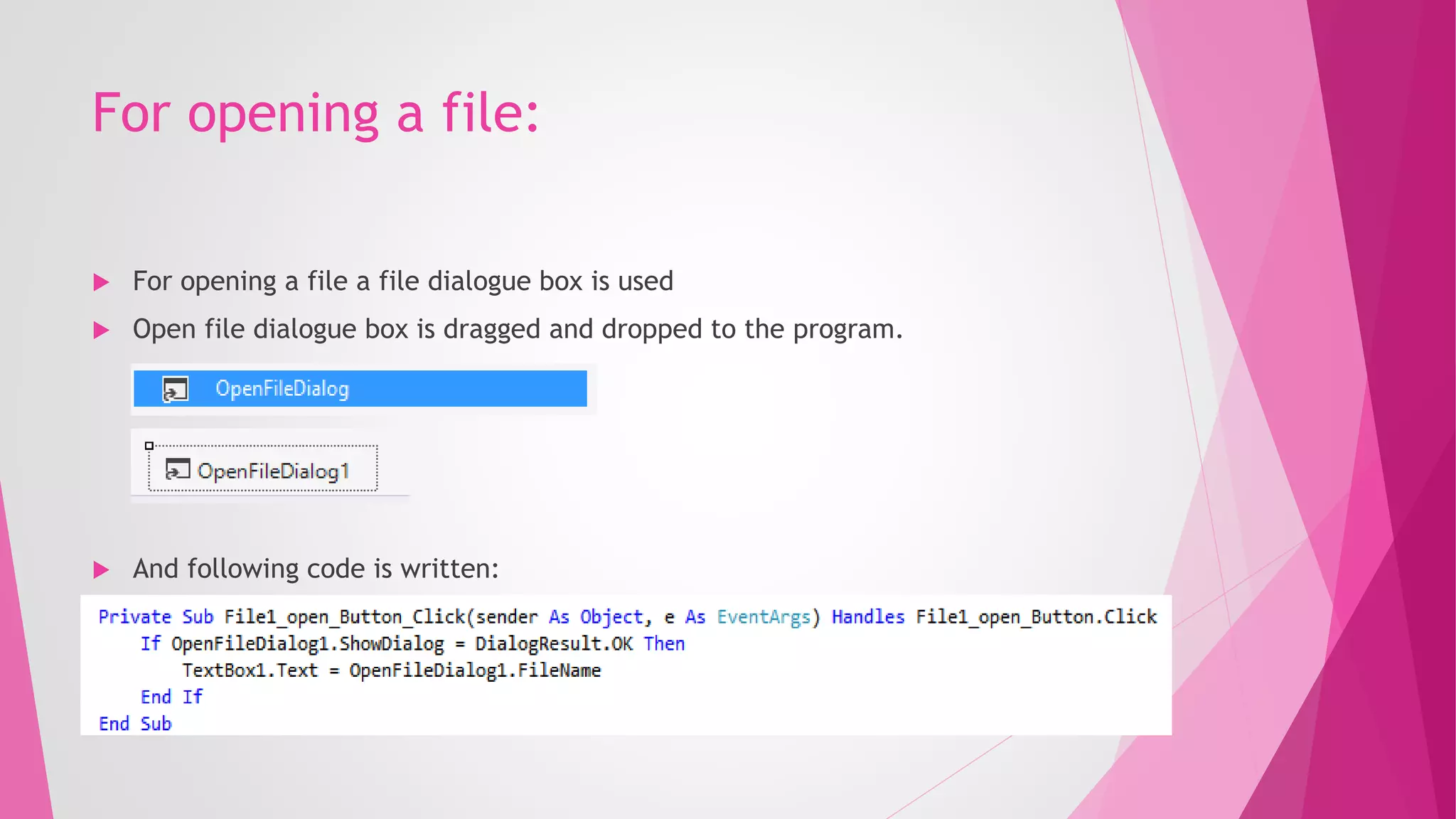 For opening a file:
 For opening a file a file dialogue box is used
 Open file dialogue box is dragged and dropped to the program.
 And following code is written:
 