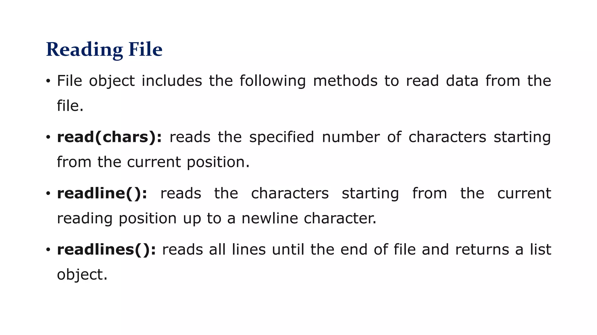 Reading File
• File object includes the following methods to read data from the
file.
• read(chars): reads the specified number of characters starting
from the current position.
• readline(): reads the characters starting from the current
reading position up to a newline character.
• readlines(): reads all lines until the end of file and returns a list
object.
 