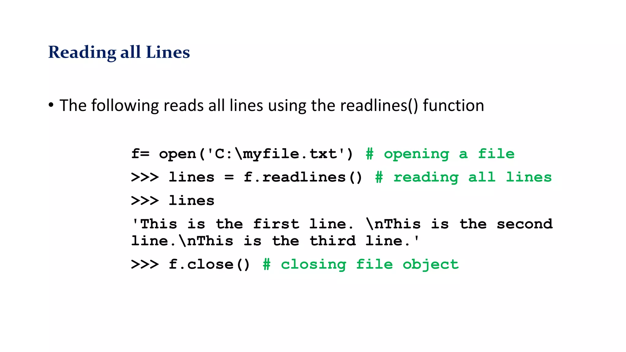 Reading all Lines
• The following reads all lines using the readlines() function
f= open('C:myfile.txt') # opening a file
>>> lines = f.readlines() # reading all lines
>>> lines
'This is the first line. nThis is the second
line.nThis is the third line.'
>>> f.close() # closing file object
 