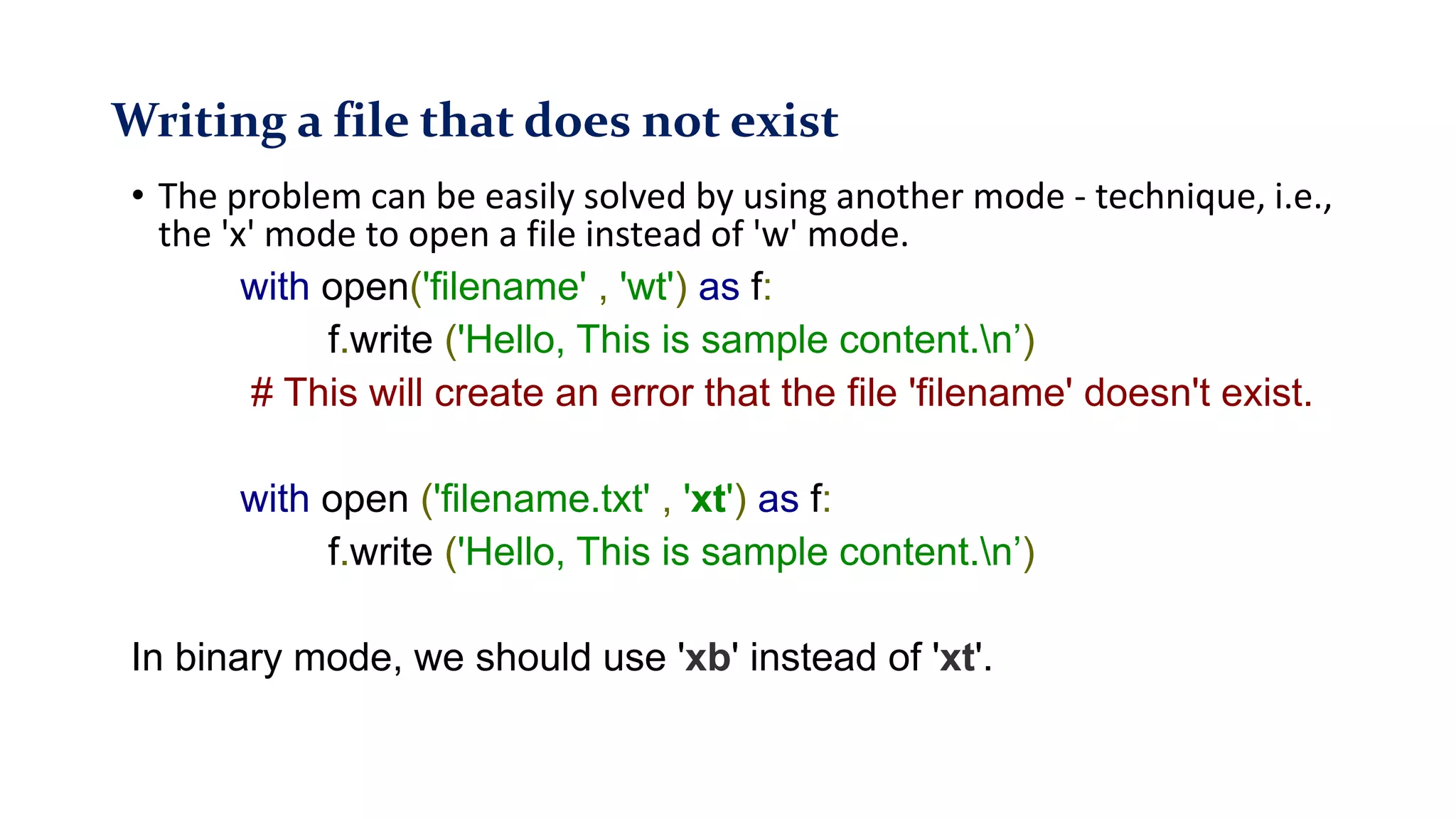 Writing a file that does not exist
• The problem can be easily solved by using another mode - technique, i.e.,
the 'x' mode to open a file instead of 'w' mode.
with open('filename' , 'wt') as f:
f.write ('Hello, This is sample content.n’)
# This will create an error that the file 'filename' doesn't exist.
with open ('filename.txt' , 'xt') as f:
f.write ('Hello, This is sample content.n’)
In binary mode, we should use 'xb' instead of 'xt'.
 