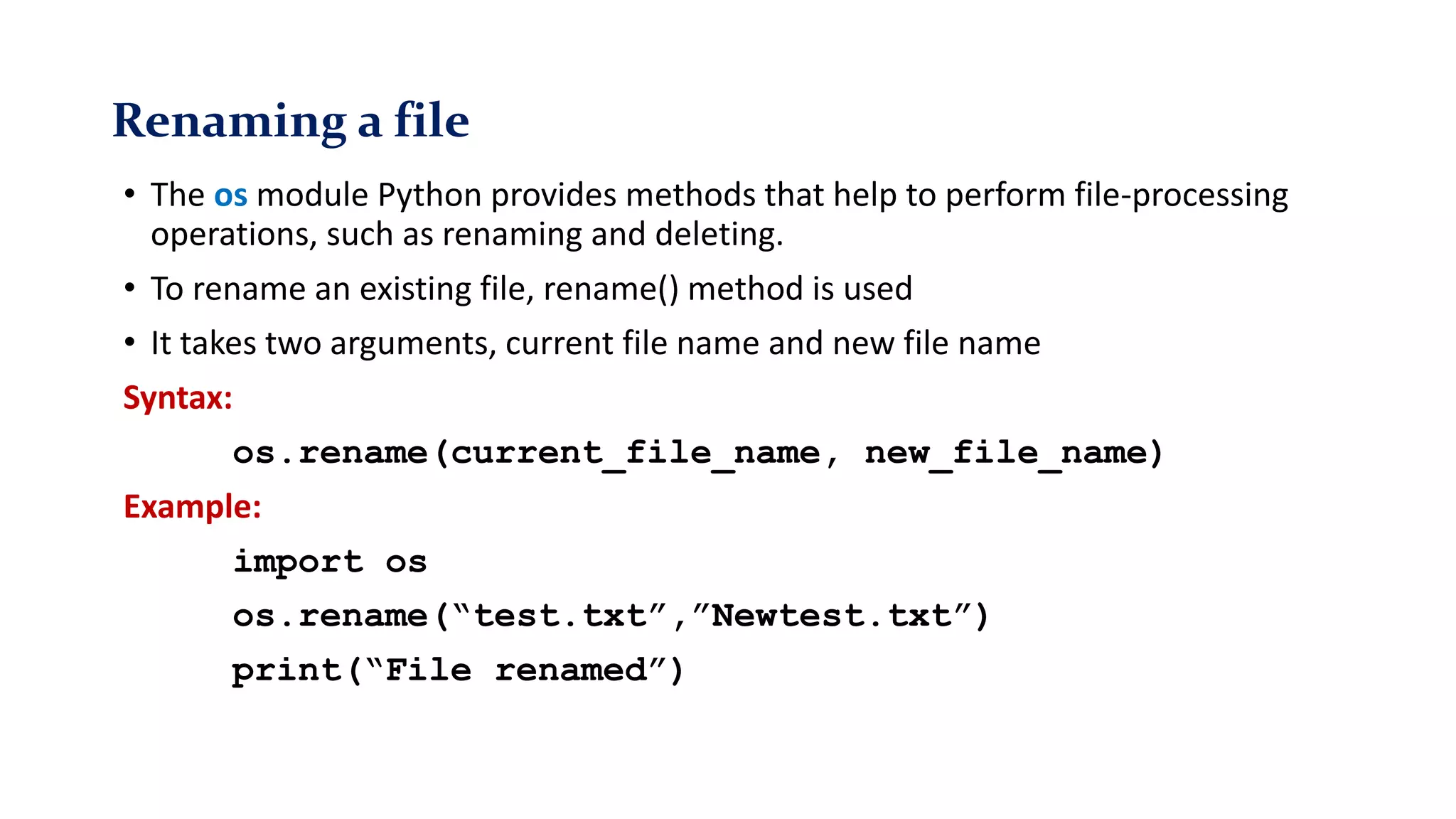 Renaming a file
• The os module Python provides methods that help to perform file-processing
operations, such as renaming and deleting.
• To rename an existing file, rename() method is used
• It takes two arguments, current file name and new file name
Syntax:
os.rename(current_file_name, new_file_name)
Example:
import os
os.rename(“test.txt”,”Newtest.txt”)
print(“File renamed”)
 