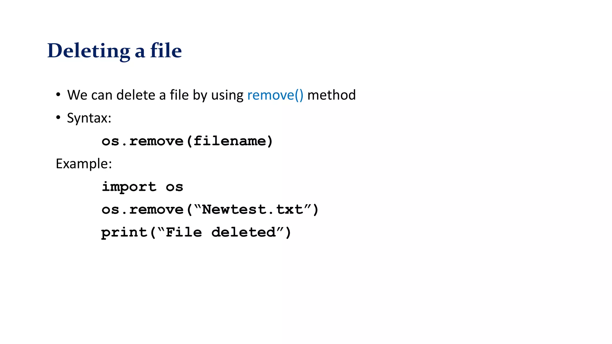 Deleting a file
• We can delete a file by using remove() method
• Syntax:
os.remove(filename)
Example:
import os
os.remove(“Newtest.txt”)
print(“File deleted”)
 