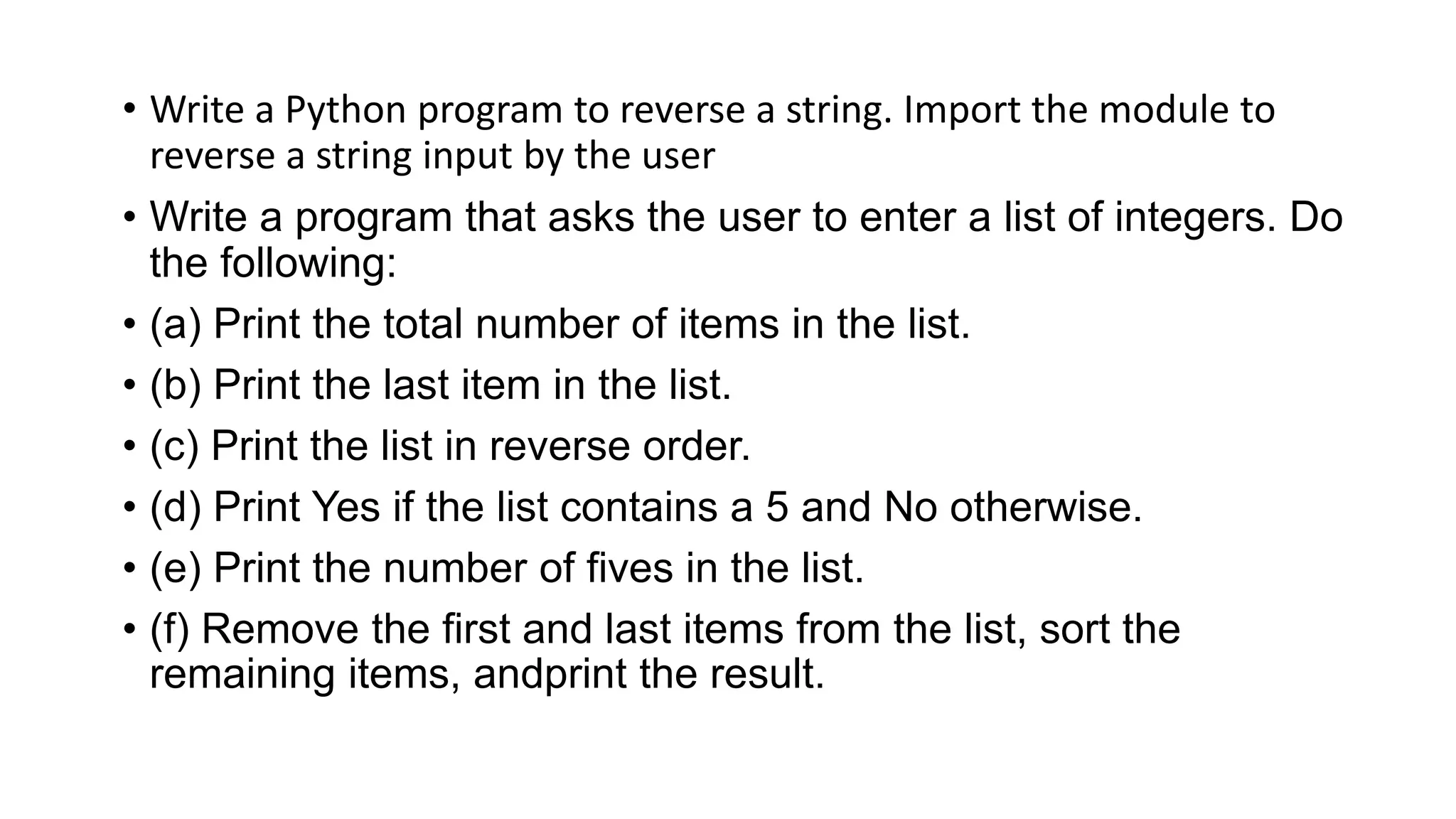• Write a Python program to reverse a string. Import the module to
reverse a string input by the user
• Write a program that asks the user to enter a list of integers. Do
the following:
• (a) Print the total number of items in the list.
• (b) Print the last item in the list.
• (c) Print the list in reverse order.
• (d) Print Yes if the list contains a 5 and No otherwise.
• (e) Print the number of fives in the list.
• (f) Remove the first and last items from the list, sort the
remaining items, andprint the result.
 