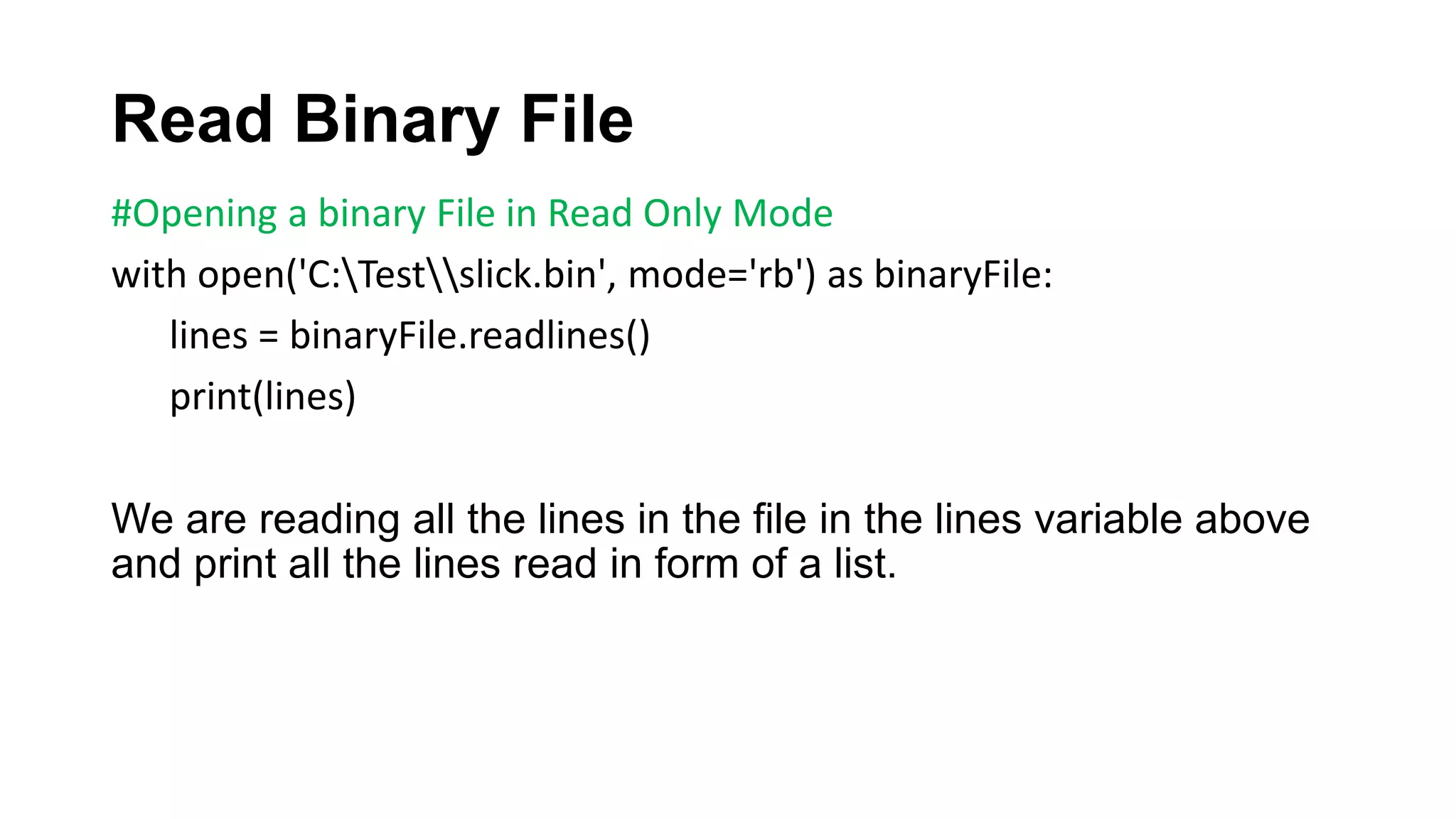 Read Binary File
#Opening a binary File in Read Only Mode
with open('C:Testslick.bin', mode='rb') as binaryFile:
lines = binaryFile.readlines()
print(lines)
We are reading all the lines in the file in the lines variable above
and print all the lines read in form of a list.
 