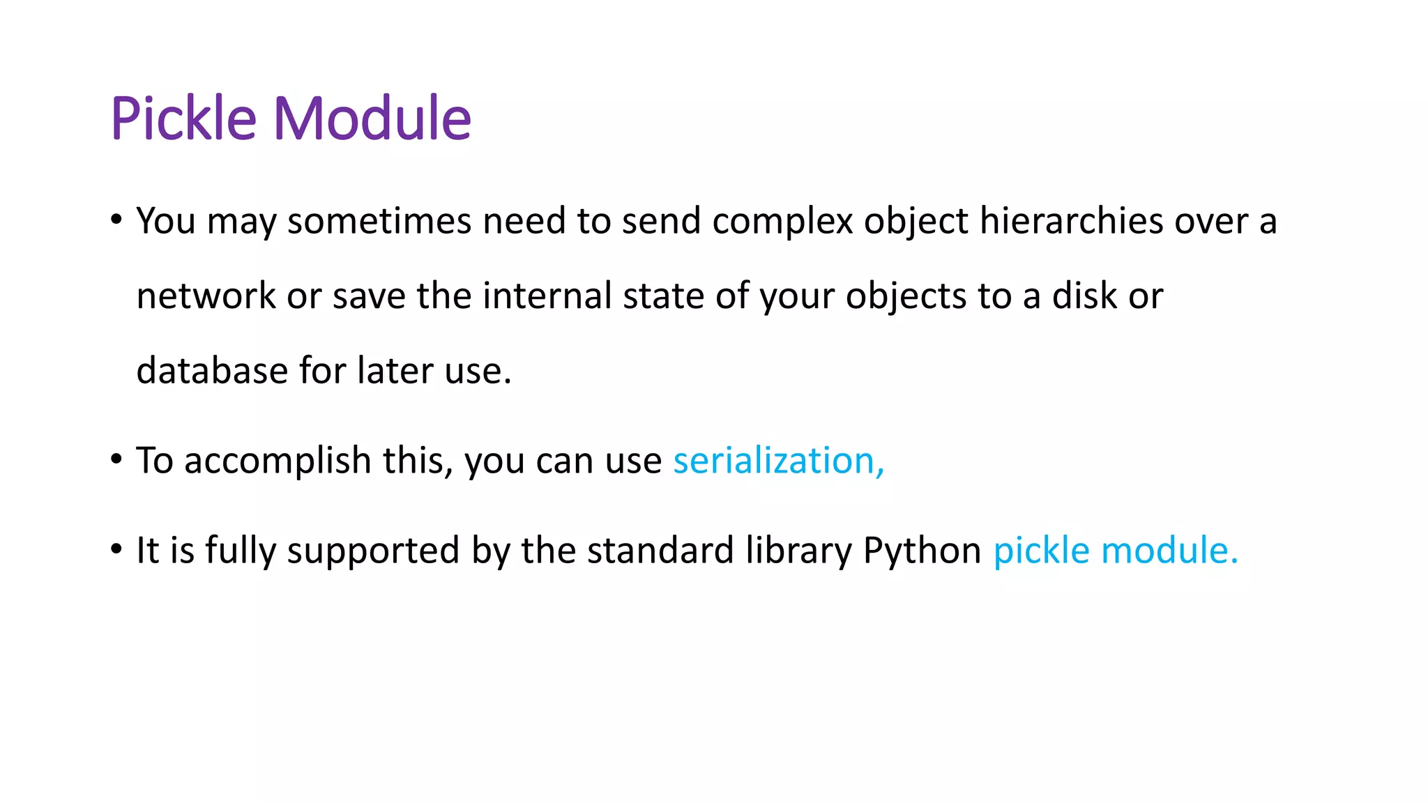 Pickle Module
• You may sometimes need to send complex object hierarchies over a
network or save the internal state of your objects to a disk or
database for later use.
• To accomplish this, you can use serialization,
• It is fully supported by the standard library Python pickle module.
 