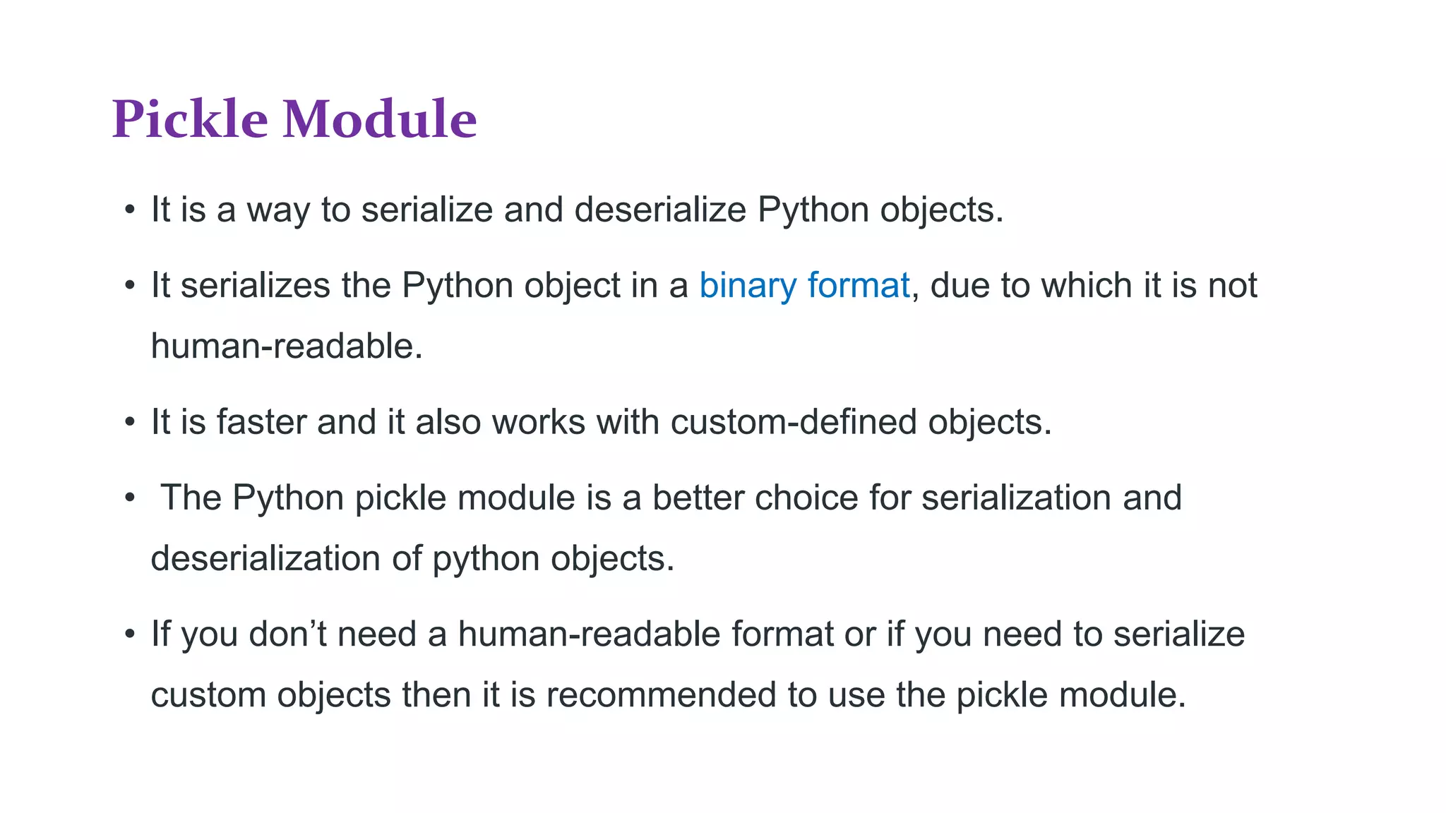 Pickle Module
• It is a way to serialize and deserialize Python objects.
• It serializes the Python object in a binary format, due to which it is not
human-readable.
• It is faster and it also works with custom-defined objects.
• The Python pickle module is a better choice for serialization and
deserialization of python objects.
• If you don’t need a human-readable format or if you need to serialize
custom objects then it is recommended to use the pickle module.
 