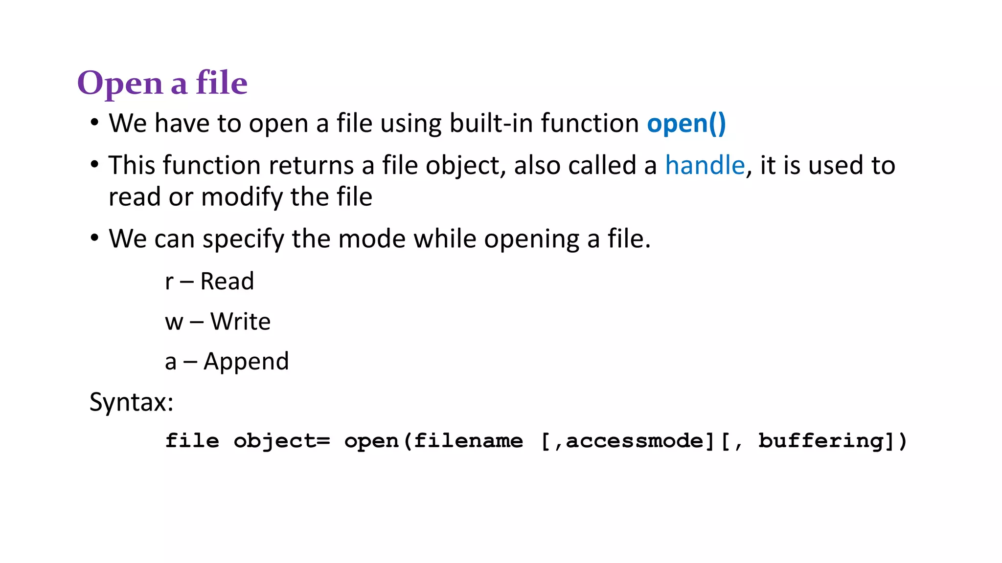 Open a file
• We have to open a file using built-in function open()
• This function returns a file object, also called a handle, it is used to
read or modify the file
• We can specify the mode while opening a file.
r – Read
w – Write
a – Append
Syntax:
file object= open(filename [,accessmode][, buffering])
 
