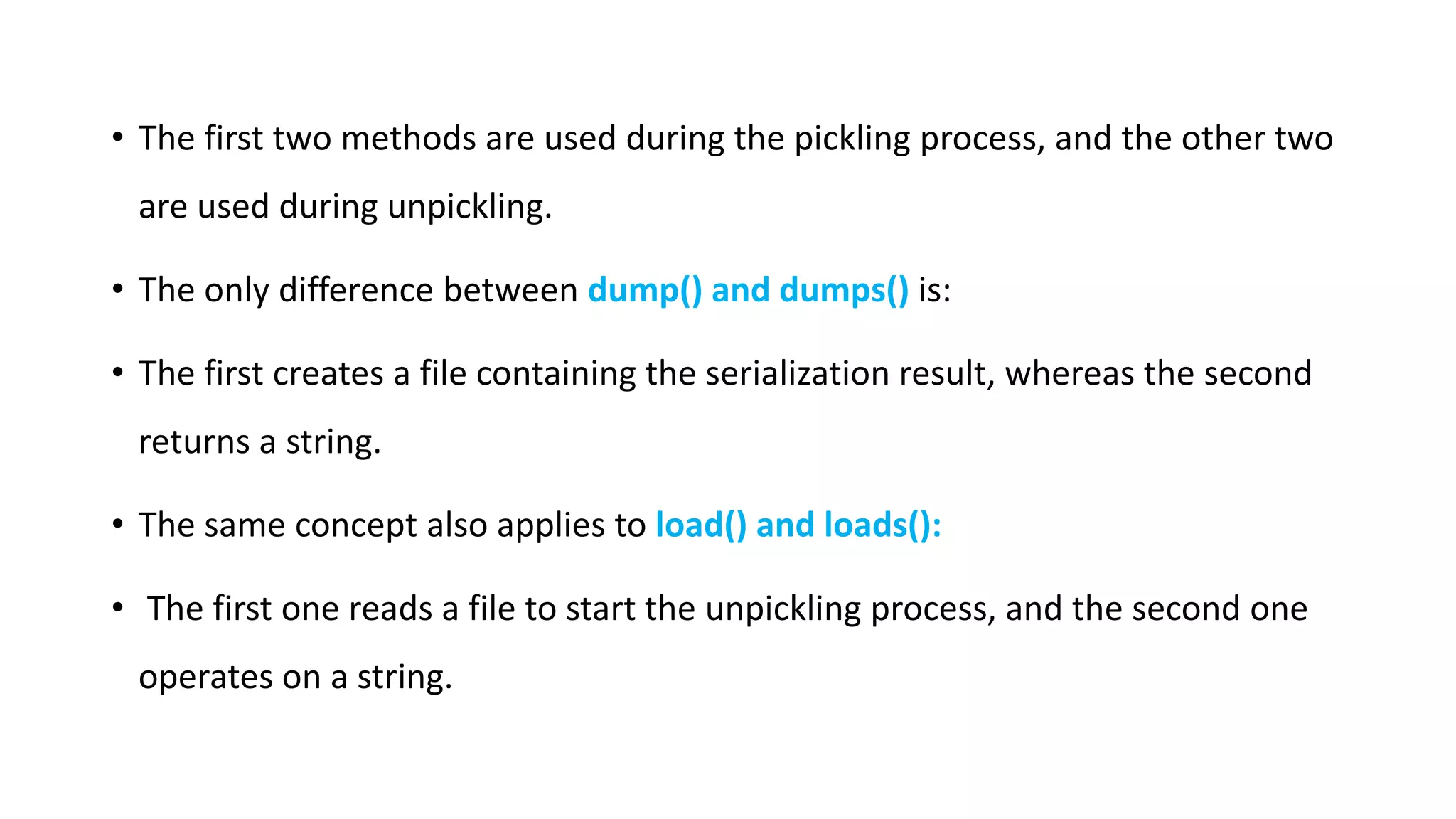 • The first two methods are used during the pickling process, and the other two
are used during unpickling.
• The only difference between dump() and dumps() is:
• The first creates a file containing the serialization result, whereas the second
returns a string.
• The same concept also applies to load() and loads():
• The first one reads a file to start the unpickling process, and the second one
operates on a string.
 