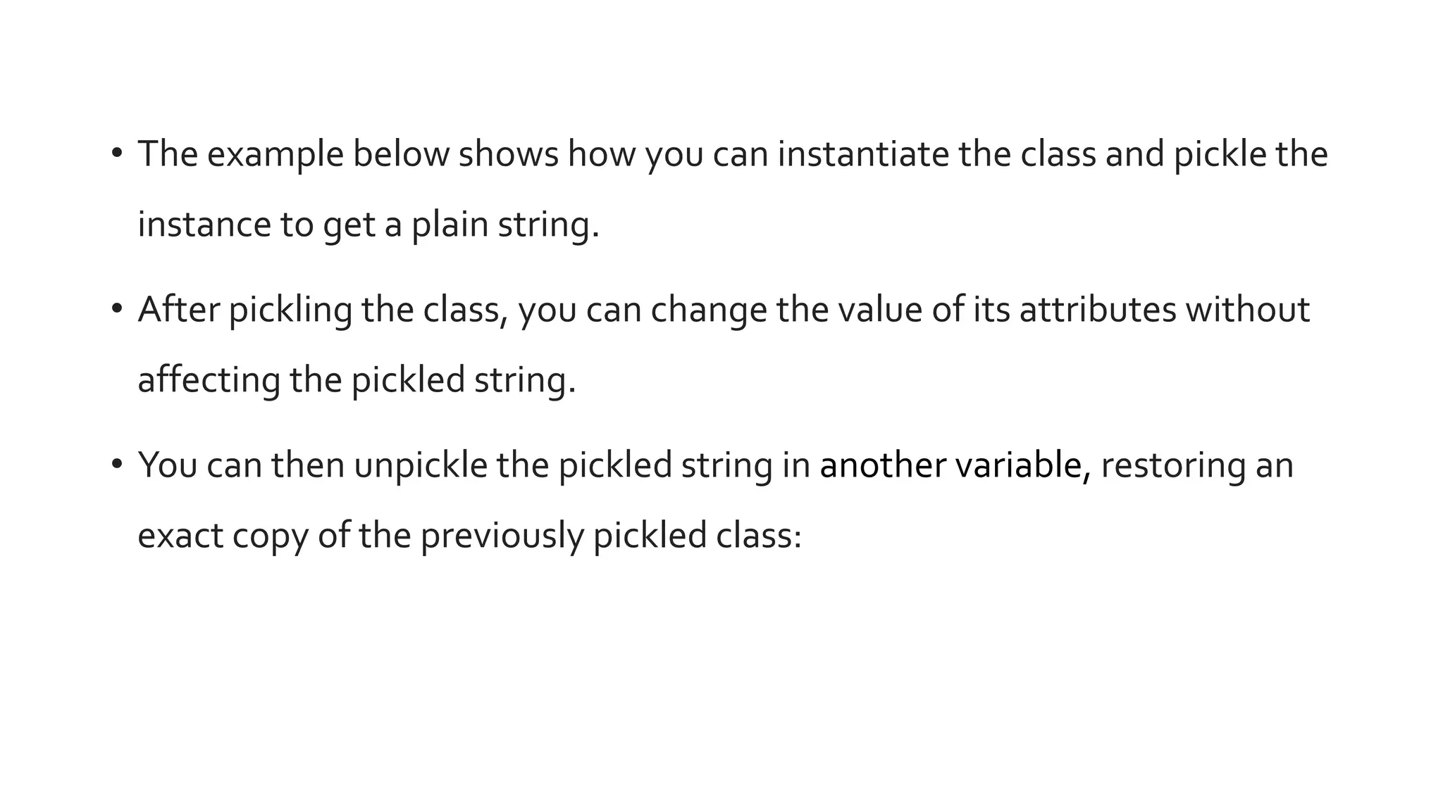 • The example below shows how you can instantiate the class and pickle the
instance to get a plain string.
• After pickling the class, you can change the value of its attributes without
affecting the pickled string.
• You can then unpickle the pickled string in another variable, restoring an
exact copy of the previously pickled class:
 