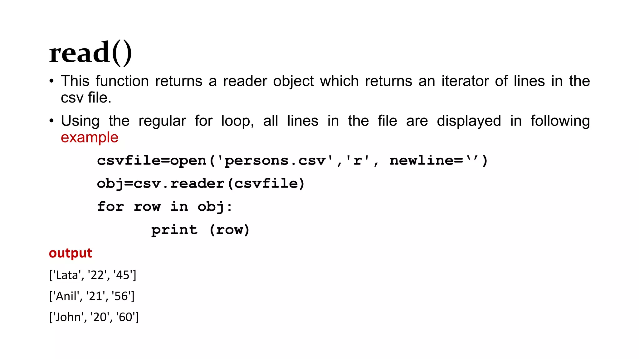 read()
• This function returns a reader object which returns an iterator of lines in the
csv file.
• Using the regular for loop, all lines in the file are displayed in following
example
csvfile=open('persons.csv','r', newline=‘’)
obj=csv.reader(csvfile)
for row in obj:
print (row)
output
['Lata', '22', '45']
['Anil', '21', '56']
['John', '20', '60']
 