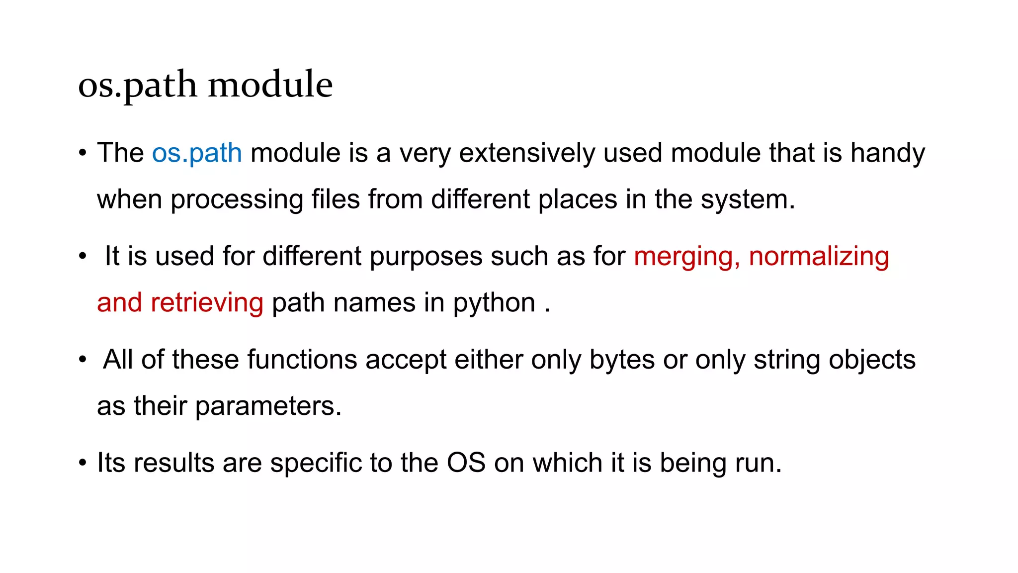 os.path module
• The os.path module is a very extensively used module that is handy
when processing files from different places in the system.
• It is used for different purposes such as for merging, normalizing
and retrieving path names in python .
• All of these functions accept either only bytes or only string objects
as their parameters.
• Its results are specific to the OS on which it is being run.
 
