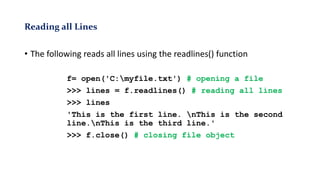 Reading all Lines
• The following reads all lines using the readlines() function
f= open('C:myfile.txt') # opening a file
>>> lines = f.readlines() # reading all lines
>>> lines
'This is the first line. nThis is the second
line.nThis is the third line.'
>>> f.close() # closing file object
 