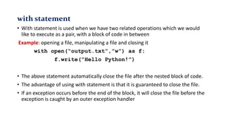 with statement
• With statement is used when we have two related operations which we would
like to execute as a pair, with a block of code in between
Example: opening a file, manipulating a file and closing it
with open(“output.txt”,”w”) as f:
f.write(“Hello Python!”)
• The above statement automatically close the file after the nested block of code.
• The advantage of using with statement is that it is guaranteed to close the file.
• If an exception occurs before the end of the block, it will close the file before the
exception is caught by an outer exception handler
 