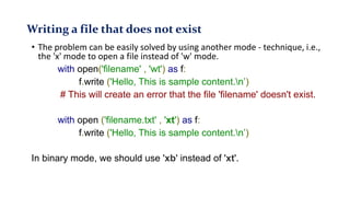 Writing a file that does not exist
• The problem can be easily solved by using another mode - technique, i.e.,
the 'x' mode to open a file instead of 'w' mode.
with open('filename' , 'wt') as f:
f.write ('Hello, This is sample content.n’)
# This will create an error that the file 'filename' doesn't exist.
with open ('filename.txt' , 'xt') as f:
f.write ('Hello, This is sample content.n’)
In binary mode, we should use 'xb' instead of 'xt'.
 