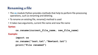 Renaming a file
• The os module Python provides methods that help to perform file-processing
operations, such as renaming and deleting.
• To rename an existing file, rename() method is used
• It takes two arguments, current file name and new file name
Syntax:
os.rename(current_file_name, new_file_name)
Example:
import os
os.rename(“test.txt”,”Newtest.txt”)
print(“File renamed”)
 