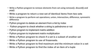 • Write a Python program to remove elements from set using remove(). discard() and
pop()
• Write a program to return a new set of identical items from two sets
• Write a program to perform set operations; union, intersection, difference, symmetric
difference
• Python program to delete an element from a list by index
• Python program to check whether a string is palindrome or not
• Python program to implement matrix addition
• Python program to implement matrix multiplication
• Write a Python program to check if a set is a subset of another set
• Write a Python program to use of frozensets.
• Write a Python program to find maximum and the minimum value in a set
• Write a Python program to find the index of an item of a tuple
 