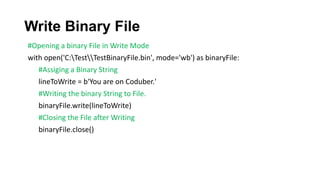 Write Binary File
#Opening a binary File in Write Mode
with open('C:TestTestBinaryFile.bin', mode='wb') as binaryFile:
#Assiging a Binary String
lineToWrite = b'You are on Coduber.'
#Writing the binary String to File.
binaryFile.write(lineToWrite)
#Closing the File after Writing
binaryFile.close()
 