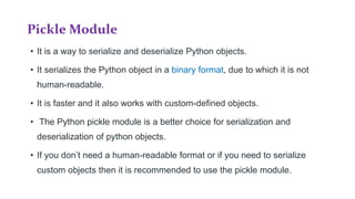 Pickle Module
• It is a way to serialize and deserialize Python objects.
• It serializes the Python object in a binary format, due to which it is not
human-readable.
• It is faster and it also works with custom-defined objects.
• The Python pickle module is a better choice for serialization and
deserialization of python objects.
• If you don’t need a human-readable format or if you need to serialize
custom objects then it is recommended to use the pickle module.
 