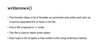 writerows()
• This function takes a list of iterables as parameter and writes each item as
a comma separated line of items in the file.
• First a file is opened in ‘w’ mode.
• This file is used to obtain writer object.
• Each tuple in list of tuples is then written to file using writerow() method.
 