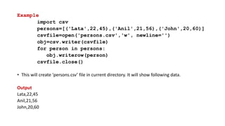 Example
import csv
persons=[('Lata',22,45),('Anil',21,56),('John',20,60)]
csvfile=open('persons.csv','w', newline='')
obj=csv.writer(csvfile)
for person in persons:
obj.writerow(person)
csvfile.close()
• This will create ‘persons.csv’ file in current directory. It will show following data.
Output
Lata,22,45
Anil,21,56
John,20,60
 
