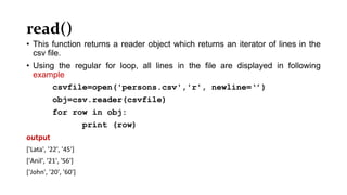 read()
• This function returns a reader object which returns an iterator of lines in the
csv file.
• Using the regular for loop, all lines in the file are displayed in following
example
csvfile=open('persons.csv','r', newline=‘’)
obj=csv.reader(csvfile)
for row in obj:
print (row)
output
['Lata', '22', '45']
['Anil', '21', '56']
['John', '20', '60']
 