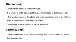 DictWriter()
• This function returns a DictWriter object.
• It is similar to writer object, but the rows are mapped to dictionary object.
• The function needs a file object with write permission and a list of keys
used in dictionary as fieldnames parameter.
• This is used to write first line in the file as header.
writeheader()
• This method writes list of keys in dictionary as a comma separated line as
first line in the file.
 