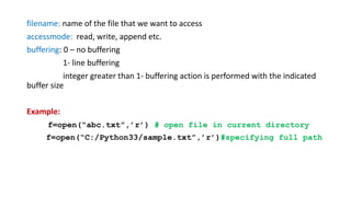 filename: name of the file that we want to access
accessmode: read, write, append etc.
buffering: 0 – no buffering
1- line buffering
integer greater than 1- buffering action is performed with the indicated
buffer size
Example:
f=open(“abc.txt”,’r’) # open file in current directory
f=open(“C:/Python33/sample.txt”,’r’)#specifying full path
 
