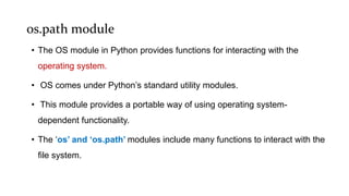 os.path module
• The OS module in Python provides functions for interacting with the
operating system.
• OS comes under Python’s standard utility modules.
• This module provides a portable way of using operating system-
dependent functionality.
• The ‘os’ and ‘os.path’ modules include many functions to interact with the
file system.
 