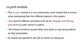 os.path module
• The os.path module is a very extensively used module that is handy
when processing files from different places in the system.
• It is used for different purposes such as for merging, normalizing
and retrieving path names in python .
• All of these functions accept either only bytes or only string objects
as their parameters.
• Its results are specific to the OS on which it is being run.
 