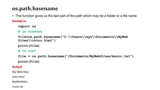 os.path.basename
• This function gives us the last part of the path which may be a folder or a file name.
Example
import os
# In windows
file=os.path.basename("C:UsersxyzDocumentsMyWeb
Sitesintro.html")
print(file)
# In nix*
file = os.path.basename("/Documents/MyWebSites/music.txt")
print(file)
Output
My Web Sites
intro.html
MyWebSites
music.txt
 