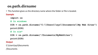os.path.dirname
• This function gives us the directory name where the folder or file is located.
Example
import os
# In windows
DIR = os.path.dirname("C:UsersxyzDocumentsMy Web Sites")
print(DIR)
# In nix*
DIR = os.path.dirname("/Documents/MyWebSites")
print(DIR)
Output
C:UsersxyzDocuments
/Documents
 