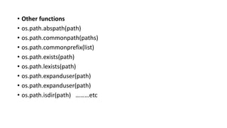 • Other functions
• os.path.abspath(path)
• os.path.commonpath(paths)
• os.path.commonprefix(list)
• os.path.exists(path)
• os.path.lexists(path)
• os.path.expanduser(path)
• os.path.expanduser(path)
• os.path.isdir(path) ………etc
 