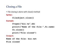 Closing a File
• File closing is done with close() method
Syntax:
fileobject.close()
Example:
f=open(“bin.tx”,wb)
proint(“Name of the file:”,fo.name)
fo.close()
print(“File closed”)
Output
Name of the file: bin.txt
File closed
 