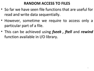 RANDOM ACCESS TO FILES
• So far we have seen file functions that are useful for
  read and write data sequentially.
• However, sometime we require to access only a
  particular part of a file.
• This can be achieved using fseek , ftell and rewind
  function available in I/O library.




                                                    1
 