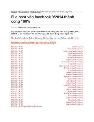 Trang chủ / Chia sẻ kiến thức / Thủ thuật internet / File host vào facebook 9/2014 thành công 100% 
File host vào facebook 9/2014 thành công 100% 06/09/2014 Truong Nguyen Leave a Comment (Edit) 
Cập nhật file host vào facebook 9/2104 thành công cho cả 3 mạng VNPT, FPT, VIETTEL, file host mình đã test thử ngày 6/9 hoạt động rất ổn định nhé. 
Nếu chưa biết cách sửa file host thì bạn có thể tham khảo cách sửa file host mới nhất tại đây 
File host vào Facebook cập nhật tháng 9/2014 
173.252.110.27 facebook.com 173.252.110.27 www.facebook.com 173.252.110.27 www.login.facebook.com 173.252.110.27 login.facebook.com 173.252.110.27 apps.facebook.com 173.252.110.27 graph.facebook.com 173.252.110.27 register.facebook.com 173.252.110.27 vi-vn.connect.facebook.com 173.252.110.27 vi-vn.facebook.com 173.252.110.27 static.ak.connect.facebook.com 173.252.110.27 developers.facebook.com 173.252.110.27 error.facebook.com 173.252.110.27 channel.facebook.com 173.252.110.27 register.facebook.com 173.252.110.27 bigzipfiles.facebook.com 173.252.110.27 pixel.facebook.com 173.252.110.27 upload.facebook.com 173.252.110.27 register.facebook.com 173.252.110.27 bigzipfiles.facebook.com 173.252.110.27 pixel.facebook.com 173.252.110.27 logins.facebook.com 173.252.110.27 graph.facebook.com 173.252.110.27 developers.facebook.com 173.252.110.27 error.facebook.com 173.252.110.27 register.facebook.com 173.252.110.27 blog.facebook.com 173.252.110.27 channel.facebook.com 173.252.110.27 connect.facebook.com 173.252.110.27 bigzipfiles.facebook.com  
