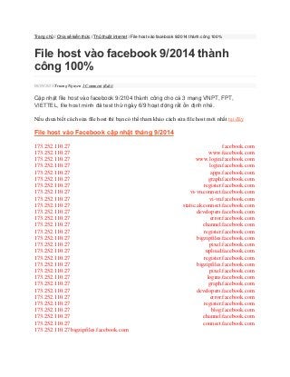 Trang chủ / Chia sẻ kiến thức / Thủ thuật internet / File host vào facebook 9/2014 thành công 100% 
File host vào facebook 9/2014 thành công 100% 06/09/2014 Truong Nguyen 1 Comment (Edit) 
Cập nhật file host vào facebook 9/2104 thành công cho cả 3 mạng VNPT, FPT, VIETTEL, file host mình đã test thử ngày 6/9 hoạt động rất ổn định nhé. 
Nếu chưa biết cách sửa file host thì bạn có thể tham khảo cách sửa file host mới nhất tại đây 
File host vào Facebook cập nhật tháng 9/2014 
173.252.110.27 facebook.com 173.252.110.27 www.facebook.com 173.252.110.27 www.login.facebook.com 173.252.110.27 login.facebook.com 173.252.110.27 apps.facebook.com 173.252.110.27 graph.facebook.com 173.252.110.27 register.facebook.com 173.252.110.27 vi-vn.connect.facebook.com 173.252.110.27 vi-vn.facebook.com 173.252.110.27 static.ak.connect.facebook.com 173.252.110.27 developers.facebook.com 173.252.110.27 error.facebook.com 173.252.110.27 channel.facebook.com 173.252.110.27 register.facebook.com 173.252.110.27 bigzipfiles.facebook.com 173.252.110.27 pixel.facebook.com 173.252.110.27 upload.facebook.com 173.252.110.27 register.facebook.com 173.252.110.27 bigzipfiles.facebook.com 173.252.110.27 pixel.facebook.com 173.252.110.27 logins.facebook.com 173.252.110.27 graph.facebook.com 173.252.110.27 developers.facebook.com 173.252.110.27 error.facebook.com 173.252.110.27 register.facebook.com 173.252.110.27 blog.facebook.com 173.252.110.27 channel.facebook.com 173.252.110.27 connect.facebook.com 173.252.110.27 bigzipfiles.facebook.com  