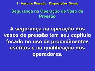 A segurança na operação dosA segurança na operação dos
vasos de pressão tem seu capítulovasos de pressão tem seu capítulo
focado no uso de procedimentosfocado no uso de procedimentos
escritos e na qualificação dosescritos e na qualificação dos
operadores.operadores.
Segurança na Operação de Vaso deSegurança na Operação de Vaso de
PressãoPressão
1 - Vaso de Pressão - Disposições Gerais1 - Vaso de Pressão - Disposições Gerais
 