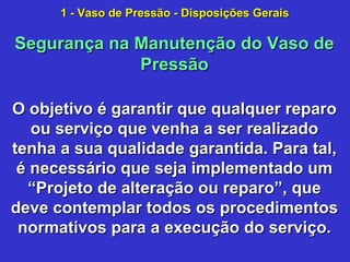 O objetivo é garantir que qualquer reparoO objetivo é garantir que qualquer reparo
ou serviço que venha a ser realizadoou serviço que venha a ser realizado
tenha a sua qualidade garantida. Para tal,tenha a sua qualidade garantida. Para tal,
é necessário que seja implementado umé necessário que seja implementado um
“Projeto de alteração ou reparo”, que“Projeto de alteração ou reparo”, que
deve contemplar todos os procedimentosdeve contemplar todos os procedimentos
normativos para a execução do serviço.normativos para a execução do serviço.
Segurança na Manutenção do Vaso deSegurança na Manutenção do Vaso de
PressãoPressão
1 - Vaso de Pressão - Disposições Gerais1 - Vaso de Pressão - Disposições Gerais
 