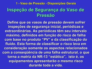 Define que os vasos de pressão devem sofrerDefine que os vasos de pressão devem sofrer
inspeções de segurança inicial, periódicas einspeções de segurança inicial, periódicas e
extraordinárias. As periódicas têm seu intervaloextraordinárias. As periódicas têm seu intervalo
máximo, definidos em função do risco de falhamáximo, definidos em função do risco de falha
com base no produto “PV” e da classificação docom base no produto “PV” e da classificação do
fluído. Esta forma de classificar o risco leva emfluído. Esta forma de classificar o risco leva em
consideração somente os aspectos relacionadosconsideração somente os aspectos relacionados
com a conseqüência de uma falha estrutural, o quecom a conseqüência de uma falha estrutural, o que
torna a matriz da NR-13 “estática”, isto é, ostorna a matriz da NR-13 “estática”, isto é, os
equipamentos apresentarão o mesmo riscoequipamentos apresentarão o mesmo risco
durante toda a vida.durante toda a vida.
Inspeção de Segurança do Vaso deInspeção de Segurança do Vaso de
PressãoPressão
1 - Vaso de Pressão - Disposições Gerais1 - Vaso de Pressão - Disposições Gerais
 